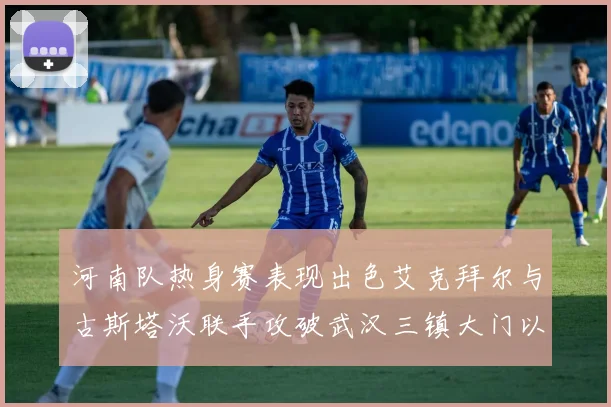 河南队热身赛表现出色艾克拜尔与古斯塔沃联手攻破武汉三镇大门以2-0获胜