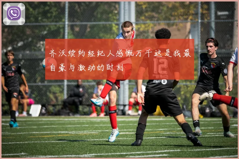 齐沃续约经纪人感慨万千这是我最自豪与激动的时刻