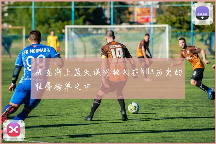 福克斯上篮失误将铭刻在NBA历史的耻辱榜单之中