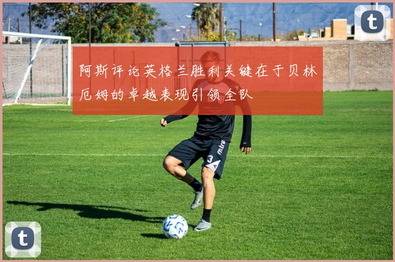 阿斯评论英格兰胜利关键在于贝林厄姆的卓越表现引领全队