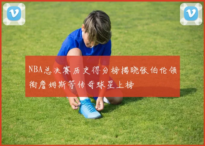 NBA总决赛历史得分榜揭晓张伯伦领衔詹姆斯等传奇球星上榜