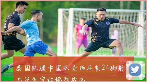 泰国队遭中国队全面压制24脚射门几乎失守的惨烈战况