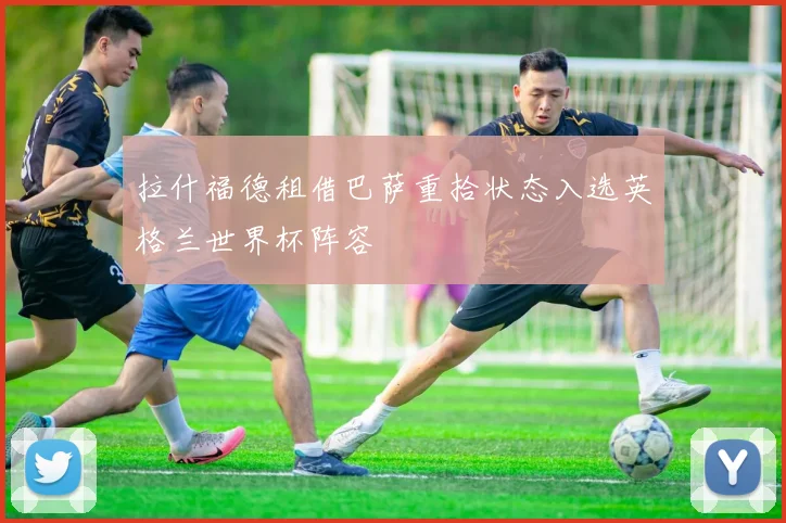 拉什福德租借巴萨重拾状态入选英格兰世界杯阵容