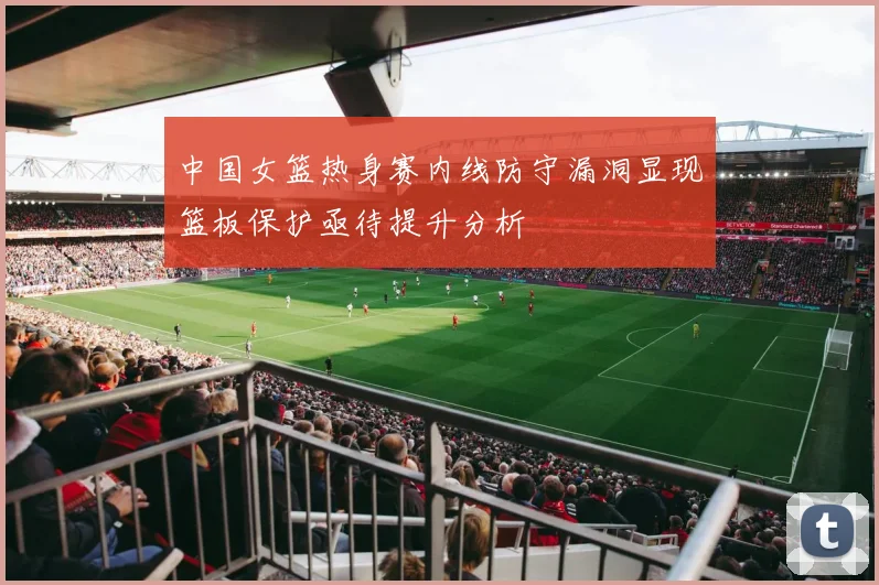 中国女篮热身赛内线防守漏洞显现篮板保护亟待提升分析