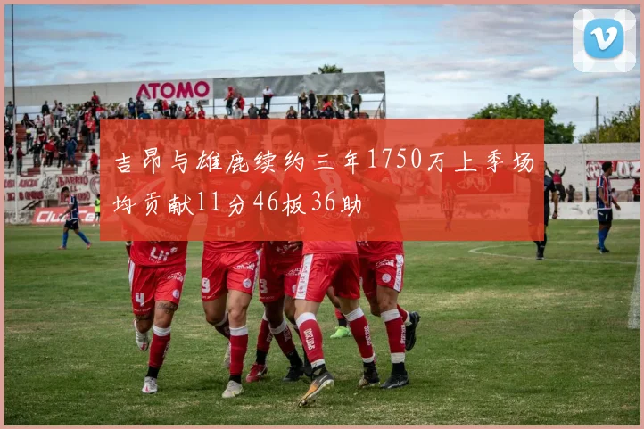 吉昂与雄鹿续约三年1750万上季场均贡献11分46板36助